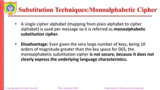 Substitution Techniques:Monoalphabetic Cipher
Cryptography & Cyber Security Mrs. Kanchan Patil Department of Information Technology
• A single cipher alphabet (mapping from plain alphabet to cipher
alphabet) is used per message so it is referred as monoalphabetic
substitution cipher.
• Disadvantage: Even given the very large number of keys, being 10
orders of magnitude greater than the key space for DES, the
monoalphabetic substitution cipher is not secure, because it does not
clearly express the underlying language characteristics.
 