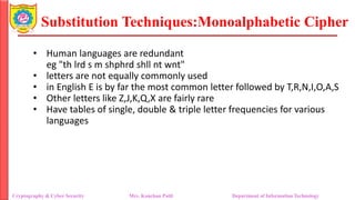 Substitution Techniques:Monoalphabetic Cipher
Cryptography & Cyber Security Mrs. Kanchan Patil Department of Information Technology
• Human languages are redundant
eg "th lrd s m shphrd shll nt wnt"
• letters are not equally commonly used
• in English E is by far the most common letter followed by T,R,N,I,O,A,S
• Other letters like Z,J,K,Q,X are fairly rare
• Have tables of single, double & triple letter frequencies for various
languages
 