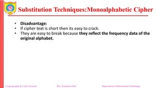 Substitution Techniques:Monoalphabetic Cipher
Cryptography & Cyber Security Mrs. Kanchan Patil Department of Information Technology
• Disadvantage:
• If cipher text is short then its easy to crack.
• They are easy to break because they reflect the frequency data of the
original alphabet.
 