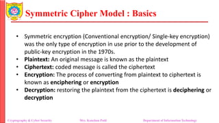 Symmetric Cipher Model : Basics
• Symmetric encryption (Conventional encryption/ Single-key encryption)
was the only type of encryption in use prior to the development of
public-key encryption in the 1970s.
• Plaintext: An original message is known as the plaintext
• Ciphertext: coded message is called the ciphertext
• Encryption: The process of converting from plaintext to ciphertext is
known as enciphering or encryption
• Decryption: restoring the plaintext from the ciphertext is deciphering or
decryption
Cryptography & Cyber Security Mrs. Kanchan Patil Department of Information Technology
 