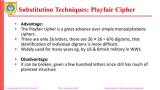Substitution Techniques: Playfair Cipher
Cryptography & Cyber Security Mrs. Kanchan Patil Department of Information Technology
• Advantage:
• The Playfair cipher is a great advance over simple monoalphabetic
ciphers.
• There are only 26 letters, there are 26 × 26 = 676 digrams, that
identification of individual digrams is more difficult.
• Widely used for many years eg. by US & British military in WW1
• Disadvantage:
• it can be broken, given a few hundred letters since still has much of
plaintext structure
 