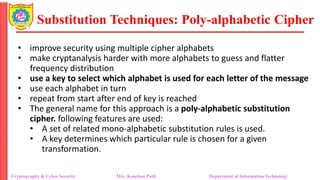 Substitution Techniques: Poly-alphabetic Cipher
Cryptography & Cyber Security Mrs. Kanchan Patil Department of Information Technology
• improve security using multiple cipher alphabets
• make cryptanalysis harder with more alphabets to guess and flatter
frequency distribution
• use a key to select which alphabet is used for each letter of the message
• use each alphabet in turn
• repeat from start after end of key is reached
• The general name for this approach is a poly-alphabetic substitution
cipher. following features are used:
• A set of related mono-alphabetic substitution rules is used.
• A key determines which particular rule is chosen for a given
transformation.
 