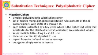 Substitution Techniques: Polyalphabetic Cipher
Cryptography & Cyber Security Mrs. Kanchan Patil Department of Information Technology
• Vigenère Cipher:
• simplest polyalphabetic substitution cipher
• set of related mono-alphabetic substitution rules consists of the 26
Caesar ciphers, with shifts of 0 through 25.
• Each cipher is denoted by a key letter, which is the cipher text letter that
substitutes for the plaintext letter ‘a’, and which are each used in turn
• key is multiple letters long K = k1 k2 ... kd
• ith letter specifies ith alphabet to use
• repeat from start after d letters in message
• decryption simply works in reverse
 