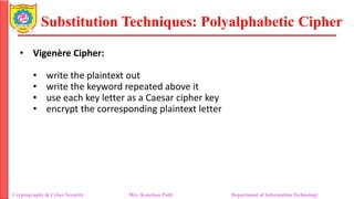 Substitution Techniques: Polyalphabetic Cipher
Cryptography & Cyber Security Mrs. Kanchan Patil Department of Information Technology
• Vigenère Cipher:
• write the plaintext out
• write the keyword repeated above it
• use each key letter as a Caesar cipher key
• encrypt the corresponding plaintext letter
 