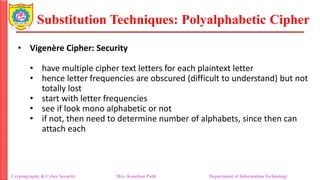 Substitution Techniques: Polyalphabetic Cipher
Cryptography & Cyber Security Mrs. Kanchan Patil Department of Information Technology
• Vigenère Cipher: Security
• have multiple cipher text letters for each plaintext letter
• hence letter frequencies are obscured (difficult to understand) but not
totally lost
• start with letter frequencies
• see if look mono alphabetic or not
• if not, then need to determine number of alphabets, since then can
attach each
 