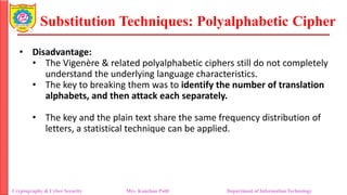 Substitution Techniques: Polyalphabetic Cipher
Cryptography & Cyber Security Mrs. Kanchan Patil Department of Information Technology
• Disadvantage:
• The Vigenère & related polyalphabetic ciphers still do not completely
understand the underlying language characteristics.
• The key to breaking them was to identify the number of translation
alphabets, and then attack each separately.
• The key and the plain text share the same frequency distribution of
letters, a statistical technique can be applied.
 