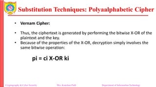 Substitution Techniques: Polyaalphabetic Cipher
Cryptography & Cyber Security Mrs. Kanchan Patil Department of Information Technology
• Vernam Cipher:
• Thus, the ciphertext is generated by performing the bitwise X-OR of the
plaintext and the key.
• Because of the properties of the X-OR, decryption simply involves the
same bitwise operation:
pi = ci X-OR ki
 