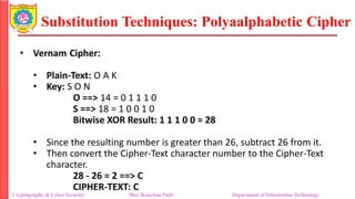 Substitution Techniques: Polyaalphabetic Cipher
Cryptography & Cyber Security Mrs. Kanchan Patil Department of Information Technology
• Vernam Cipher:
• Plain-Text: O A K
• Key: S O N
O ==> 14 = 0 1 1 1 0
S ==> 18 = 1 0 0 1 0
Bitwise XOR Result: 1 1 1 0 0 = 28
• Since the resulting number is greater than 26, subtract 26 from it.
• Then convert the Cipher-Text character number to the Cipher-Text
character.
28 - 26 = 2 ==> C
CIPHER-TEXT: C
 