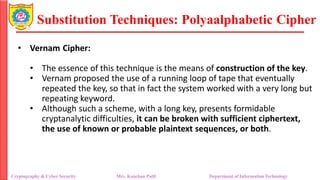 Substitution Techniques: Polyaalphabetic Cipher
Cryptography & Cyber Security Mrs. Kanchan Patil Department of Information Technology
• Vernam Cipher:
• The essence of this technique is the means of construction of the key.
• Vernam proposed the use of a running loop of tape that eventually
repeated the key, so that in fact the system worked with a very long but
repeating keyword.
• Although such a scheme, with a long key, presents formidable
cryptanalytic difficulties, it can be broken with sufficient ciphertext,
the use of known or probable plaintext sequences, or both.
 