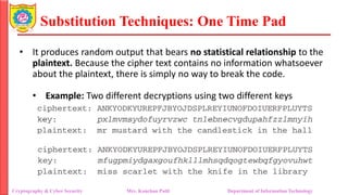Substitution Techniques: One Time Pad
Cryptography & Cyber Security Mrs. Kanchan Patil Department of Information Technology
• It produces random output that bears no statistical relationship to the
plaintext. Because the cipher text contains no information whatsoever
about the plaintext, there is simply no way to break the code.
• Example: Two different decryptions using two different keys
 