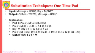 Substitution Techniques: One Time Pad
Cryptography & Cyber Security Mrs. Kanchan Patil Department of Information Technology
• Input: Message = HELLO, Key = MONEY
• Output: Cipher – TSYPM, Message – HELLO
• Explanation:
• Part 1: Plain text to Ciphertext
• Plain text: H E L L O -> 7 4 11 11 14
• Key: M O N E Y -> 12 14 13 4 24
• Plain text + key: 19 18 24 15 38 -> 19 18 24 15 12 (= 38 – 26)
• Cipher Text: T S Y P M
 