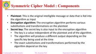 Symmetric Cipher Model : Components
• Plaintext: This is the original intelligible message or data that is fed into
the algorithm as input
• Encryption algorithm: The encryption algorithm performs various
substitutions and transformations on the plaintext
• Secret key: The secret key is also input to the encryption algorithm
• The key is a value independent of the plaintext and of the algorithm.
• The algorithm will produce a different output depending on the
specific key being used at the time
• The exact substitutions and transformations performed by the
algorithm depend on the key
Cryptography & Cyber Security Mrs. Kanchan Patil Department of Information Technology
 