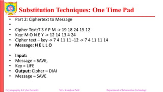 Substitution Techniques: One Time Pad
Cryptography & Cyber Security Mrs. Kanchan Patil Department of Information Technology
• Part 2: Ciphertext to Message
•
• Cipher Text:T S Y P M -> 19 18 24 15 12
• Key: M O N E Y -> 12 14 13 4 24
• Cipher text – key -> 7 4 11 11 -12 -> 7 4 11 11 14
• Message: H E L L O
• Input:
• Message = SAVE,
• Key = LIFE
• Output: Cipher – DIAI
• Message – SAVE
 
