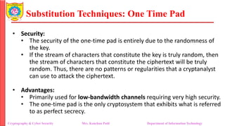 Substitution Techniques: One Time Pad
Cryptography & Cyber Security Mrs. Kanchan Patil Department of Information Technology
• Security:
• The security of the one-time pad is entirely due to the randomness of
the key.
• If the stream of characters that constitute the key is truly random, then
the stream of characters that constitute the ciphertext will be truly
random. Thus, there are no patterns or regularities that a cryptanalyst
can use to attack the ciphertext.
• Advantages:
• Primarily used for low-bandwidth channels requiring very high security.
• The one-time pad is the only cryptosystem that exhibits what is referred
to as perfect secrecy.
 
