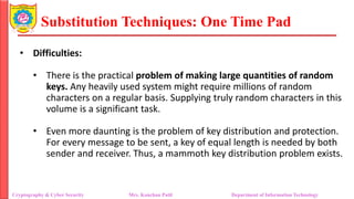 Substitution Techniques: One Time Pad
Cryptography & Cyber Security Mrs. Kanchan Patil Department of Information Technology
• Difficulties:
• There is the practical problem of making large quantities of random
keys. Any heavily used system might require millions of random
characters on a regular basis. Supplying truly random characters in this
volume is a significant task.
• Even more daunting is the problem of key distribution and protection.
For every message to be sent, a key of equal length is needed by both
sender and receiver. Thus, a mammoth key distribution problem exists.
 