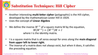 Substitution Techniques: Hill Cipher
Cryptography & Cyber Security Mrs. Kanchan Patil Department of Information Technology
• Another interesting multi-letter cipher (polygraphic) is the Hill cipher,
developed by the mathematician Lester Hill in 1929.
• Uses the concept of Linear Algebra
• We define the inverse 𝑀−1 of a square matrix M by the equation,
𝑀 𝑀−1
= 𝑀−1
𝑀 = 𝐼
where I is the identity matrix.
• I is a square matrix that is all zeros except for ones along the main diagonal
from upper left to lower right.
• The inverse of a matrix does not always exist, but when it does, it satisfies
the preceding equation.
 
