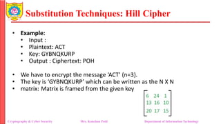 Substitution Techniques: Hill Cipher
Cryptography & Cyber Security Mrs. Kanchan Patil Department of Information Technology
• Example:
• Input :
• Plaintext: ACT
• Key: GYBNQKURP
• Output : Ciphertext: POH
• We have to encrypt the message ‘ACT’ (n=3).
• The key is ‘GYBNQKURP’ which can be written as the N X N
• matrix: Matrix is framed from the given key
 