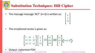 Substitution Techniques: Hill Cipher
Cryptography & Cyber Security Mrs. Kanchan Patil Department of Information Technology
• The message message ‘ACT’ (n=3) is written as:
• The enciphered vector is given as:
• Output: ciphertext POH
 