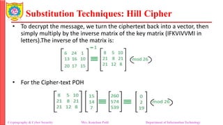 Substitution Techniques: Hill Cipher
Cryptography & Cyber Security Mrs. Kanchan Patil Department of Information Technology
• To decrypt the message, we turn the ciphertext back into a vector, then
simply multiply by the inverse matrix of the key matrix (IFKVIVVMI in
letters).The inverse of the matrix is:
• For the Cipher-text POH
 