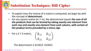 Substitution Techniques: Hill Cipher
Cryptography & Cyber Security Mrs. Kanchan Patil Department of Information Technology
• To explain how the inverse of a matrix is computed, we begin by with
the concept of determinant.
• For any square matrix (m × m), the determinant equals the sum of all
the products that can be formed by taking exactly one element from
each row and exactly one element from each column, with certain of
the product terms preceded by a minus sign
• For a 2 × 2 matrix,
The determinant is K11K22- K12K21
 