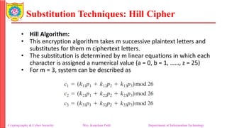 Substitution Techniques: Hill Cipher
Cryptography & Cyber Security Mrs. Kanchan Patil Department of Information Technology
• Hill Algorithm:
• This encryption algorithm takes m successive plaintext letters and
substitutes for them m ciphertext letters.
• The substitution is determined by m linear equations in which each
character is assigned a numerical value (a = 0, b = 1, ……, z = 25)
• For m = 3, system can be described as
 
