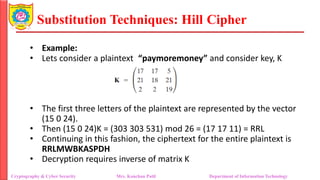 Substitution Techniques: Hill Cipher
Cryptography & Cyber Security Mrs. Kanchan Patil Department of Information Technology
• Example:
• Lets consider a plaintext “paymoremoney” and consider key, K
• The first three letters of the plaintext are represented by the vector
(15 0 24).
• Then (15 0 24)K = (303 303 531) mod 26 = (17 17 11) = RRL
• Continuing in this fashion, the ciphertext for the entire plaintext is
RRLMWBKASPDH
• Decryption requires inverse of matrix K
 