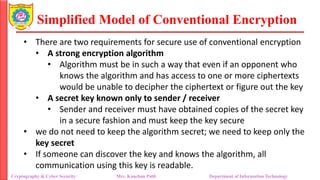 Simplified Model of Conventional Encryption
• There are two requirements for secure use of conventional encryption
• A strong encryption algorithm
• Algorithm must be in such a way that even if an opponent who
knows the algorithm and has access to one or more ciphertexts
would be unable to decipher the ciphertext or figure out the key
• A secret key known only to sender / receiver
• Sender and receiver must have obtained copies of the secret key
in a secure fashion and must keep the key secure
• we do not need to keep the algorithm secret; we need to keep only the
key secret
• If someone can discover the key and knows the algorithm, all
communication using this key is readable.
Cryptography & Cyber Security Mrs. Kanchan Patil Department of Information Technology
 