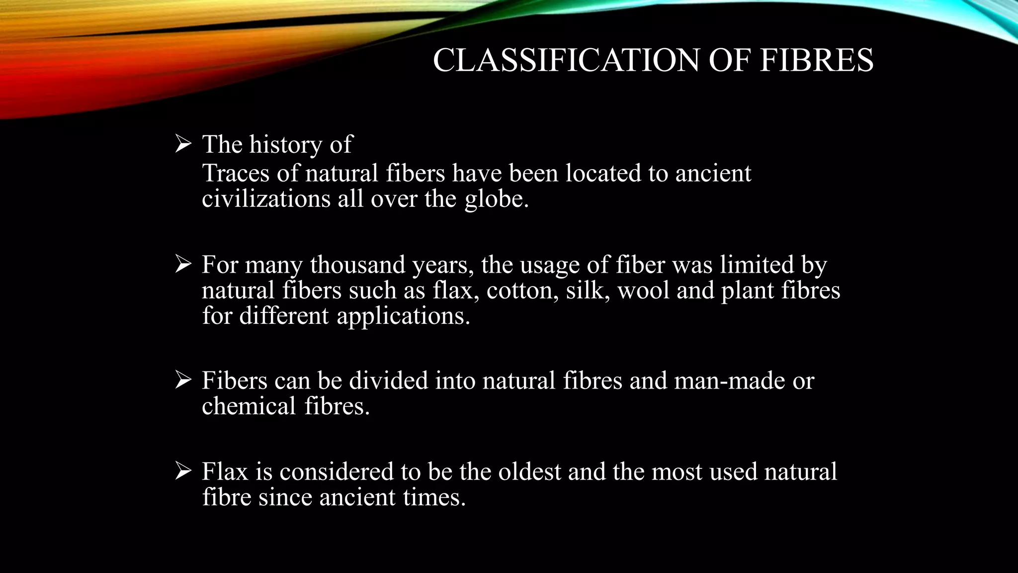 CLASSIFICATION OF FIBRES
 The history of
Traces of natural fibers have been located to ancient
civilizations all over the globe.
 For many thousand years, the usage of fiber was limited by
natural fibers such as flax, cotton, silk, wool and plant fibres
for different applications.
 Fibers can be divided into natural fibres and man-made or
chemical fibres.
 Flax is considered to be the oldest and the most used natural
fibre since ancient times.
 