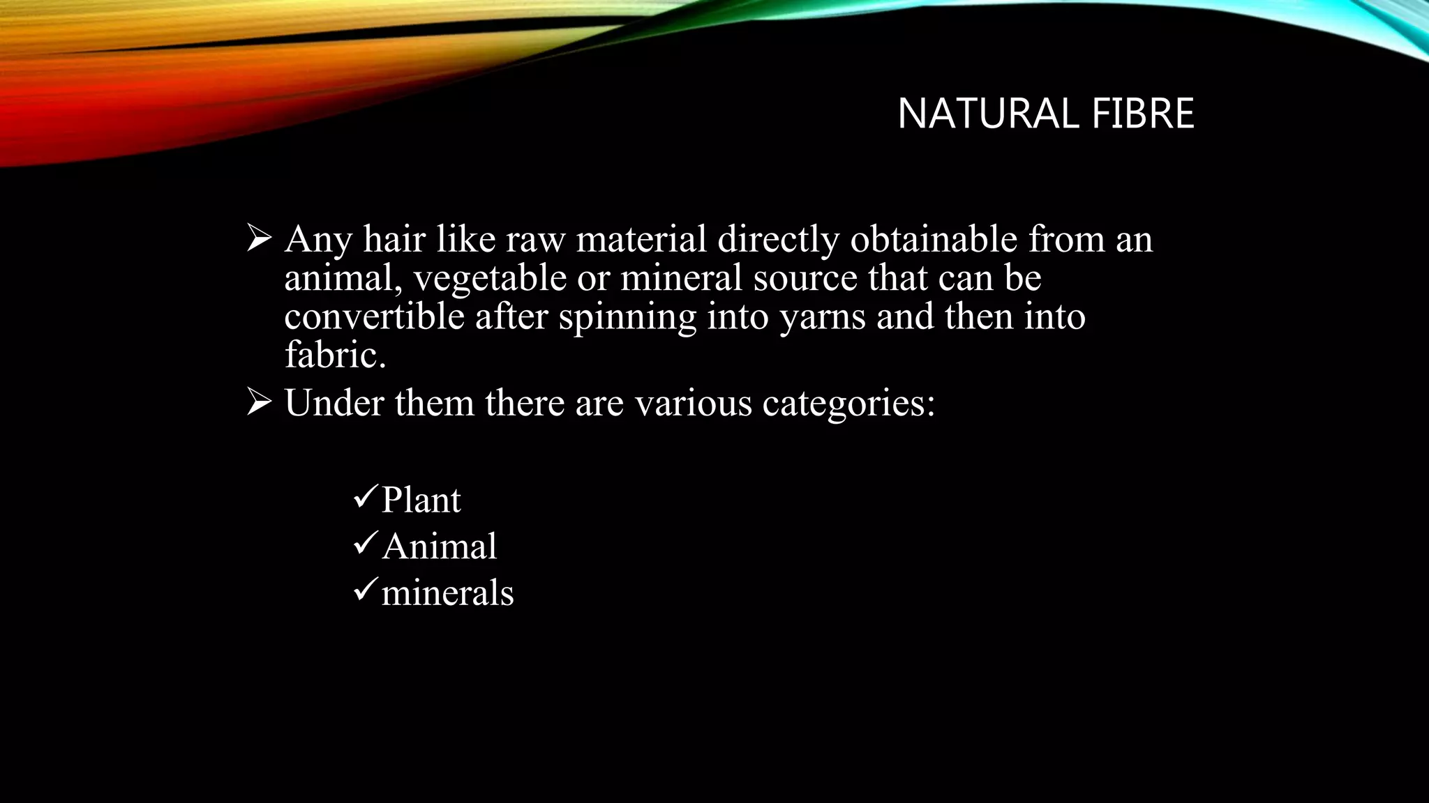 NATURAL FIBRE
 Any hair like raw material directly obtainable from an
animal, vegetable or mineral source that can be
convertible after spinning into yarns and then into
fabric.
 Under them there are various categories:
Plant
Animal
minerals
 