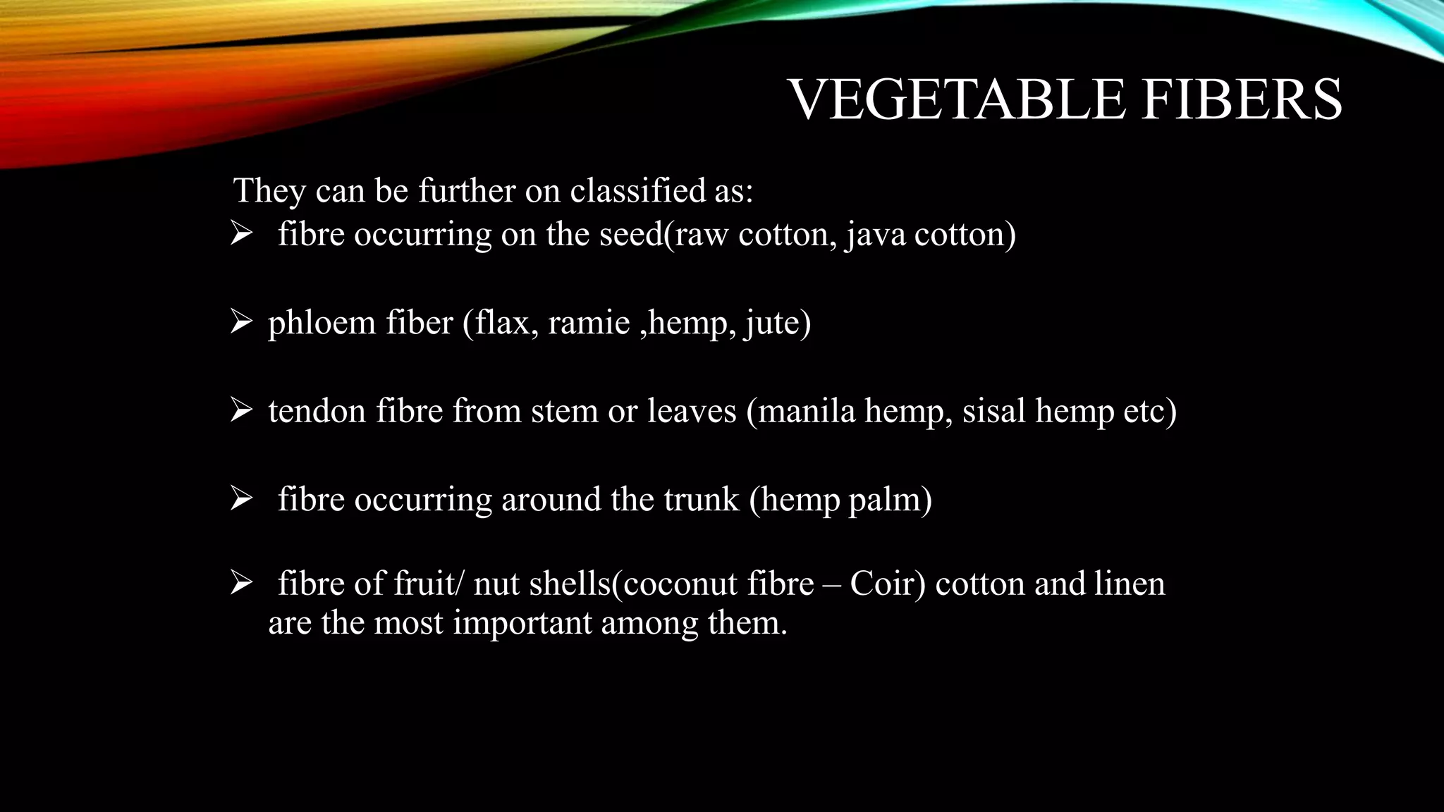 VEGETABLE FIBERS
They can be further on classified as:
 fibre occurring on the seed(raw cotton, java cotton)
 phloem fiber (flax, ramie ,hemp, jute)
 tendon fibre from stem or leaves (manila hemp, sisal hemp etc)
 fibre occurring around the trunk (hemp palm)
 fibre of fruit/ nut shells(coconut fibre – Coir) cotton and linen
are the most important among them.
 