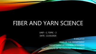FIBER AND YARN SCIENCE
UNIT – 1, TOPIC - 2
DATE : 13/10/2020
R.MALATHY
HEAD OF THE DEPARTMENT
DEPARTMENT OF FASHION DESIGNING
SRM INSTITUTE OF TECHNOLOGY AND SCIENCE
 
