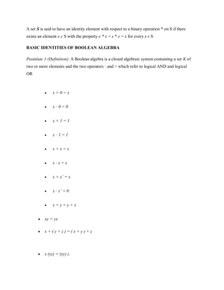 A set S is said to have an identity element with respect to a binary operation * on S if there
exists an element e є S with the property e * x = x * e = x for every x є S
BASIC IDENTITIES OF BOOLEAN ALGEBRA
Postulate 1 (Definition): A Boolean algebra is a closed algebraic system containing a set K of
two or more elements and the two operators · and + which refer to logical AND and logical
OR
 x + 0 = x


 x · 0 = 0


 x + 1 = 1


 x · 1 = 1


 x + x = x


 x · x = x


 x + x’ = x


 x · x’ = 0


 x + y = y + x


 xy = yx

 x + ( y + z ) = ( x + y ) + z


 x (yz) = (xy) z

 