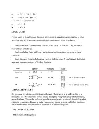 a. x · (y + z) = (x·y) + (x·z)
b. x + (y·z) = (x + y)(x + z)
5. Existence of Complement
a. x + x‟ = 1
b. x · x‟ = 0
LOGIC GATES
Formal logic: In formal logic, a statement (proposition) is a declarative sentence that is either
true(1) or false (0). It is easier to communicate with computers using formal logic.
• Boolean variable: Takes only two values – either true (1) or false (0). They are used as
basic units of formal logic.
• Boolean algebra: Deals with binary variables and logic operations operating on those
variables.
• Logic diagram: Composed of graphic symbols for logic gates. A simple circuit sketch that
represents inputs and outputs of Boolean functions.
INTEGRATED CIRCUIT
An integrated circuit or monolithic integrated circuit (also referred to as an IC, a chip, or a
microchip) is a set of electronic circuits on one small plate ("chip") of semiconductor material,
normally silicon. This can be made much smaller than a discrete circuit made from independent
electronic components. ICs can be made very compact, having up to several billion transistors
and other electronic components in an area the size of a human fingernail.
LEVEL OF INTEGRATION
1.SSI : Small Scale Integration
 