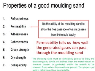 Permeability tells us how well
the generated gases can pass
through the moulding sand
The moulding sand must be sufficiently porous to allow the
dissolved gases, which are evolved when the metal freezes or
moisture present or generated within the moulds to be
removed freely when the moulds are poured. This property of
sand is called porosity or permeability.
 