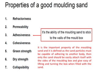 It is the important property of the moulding
sand and it is defined as the sand particles must
be capable of adhering to another body, then
only the sand should be easily attach itself with
the sides of the moulding box and give easy of
lifting and turning the box when filled with the
sand.
 
