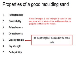 Green strength is the strength of sand in the
wet state and is required for making possible to
prepare and handle the mould.
 