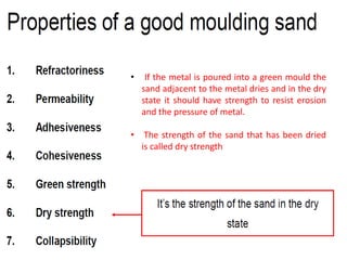 • If the metal is poured into a green mould the
sand adjacent to the metal dries and in the dry
state it should have strength to resist erosion
and the pressure of metal.
• The strength of the sand that has been dried
is called dry strength
 