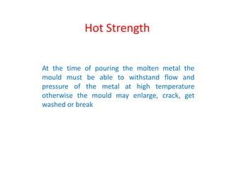At the time of pouring the molten metal the
mould must be able to withstand flow and
pressure of the metal at high temperature
otherwise the mould may enlarge, crack, get
washed or break
Hot Strength
 
