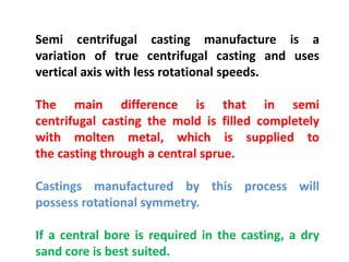 Semi centrifugal casting manufacture is a
variation of true centrifugal casting and uses
vertical axis with less rotational speeds.
The main difference is that in semi
centrifugal casting the mold is filled completely
with molten metal, which is supplied to
the casting through a central sprue.
Castings manufactured by this process will
possess rotational symmetry.
If a central bore is required in the casting, a dry
sand core is best suited.
 