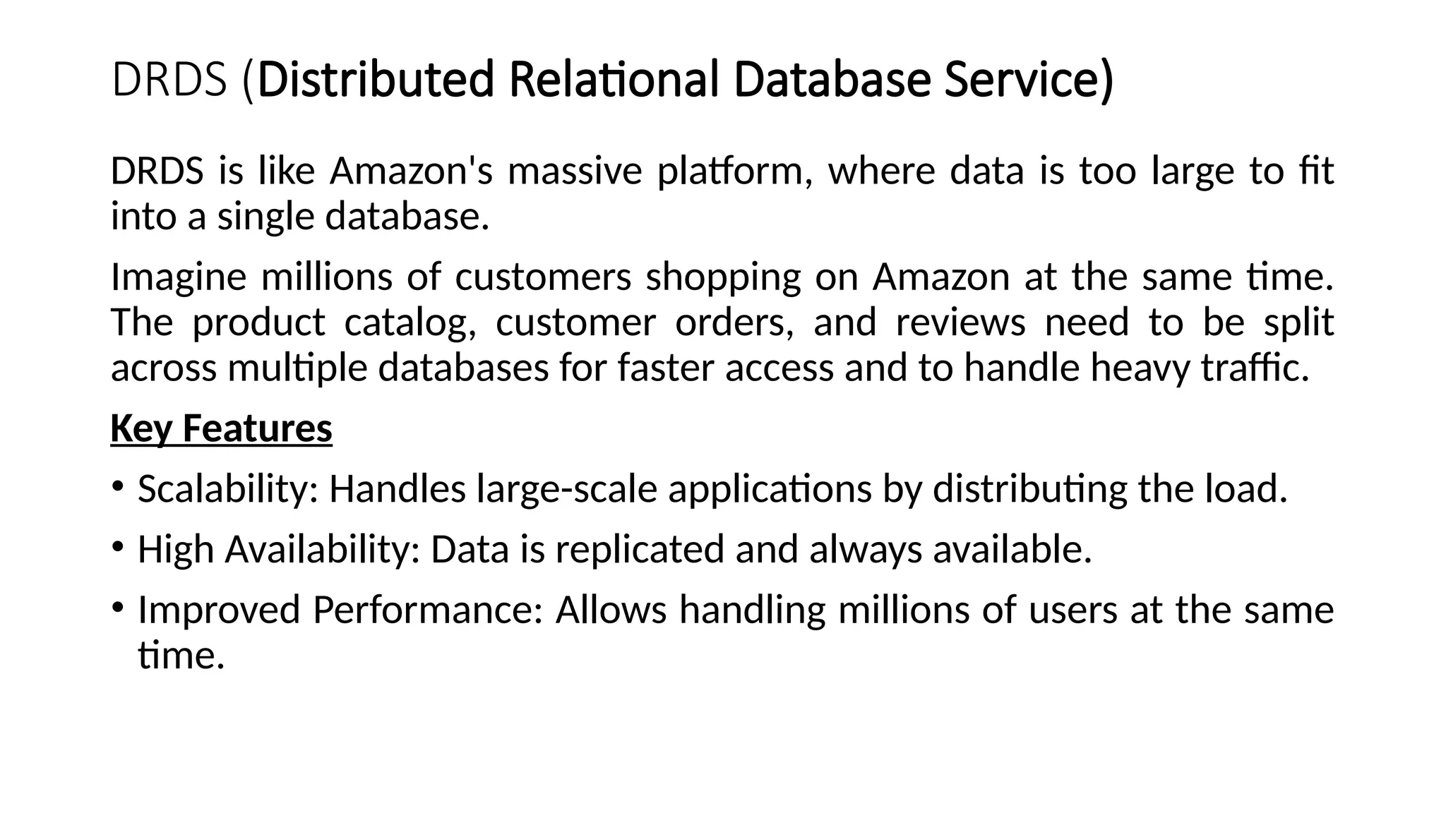 DRDS (Distributed Relational Database Service)
DRDS is like Amazon's massive platform, where data is too large to fit
into a single database.
Imagine millions of customers shopping on Amazon at the same time.
The product catalog, customer orders, and reviews need to be split
across multiple databases for faster access and to handle heavy traffic.
Key Features
• Scalability: Handles large-scale applications by distributing the load.
• High Availability: Data is replicated and always available.
• Improved Performance: Allows handling millions of users at the same
time.
 