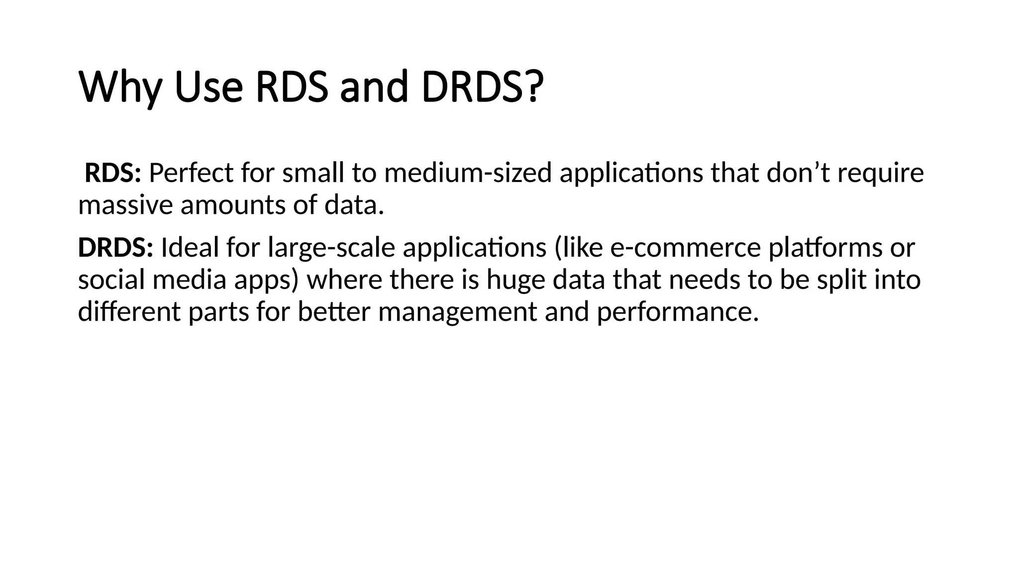 Why Use RDS and DRDS?
RDS: Perfect for small to medium-sized applications that don’t require
massive amounts of data.
DRDS: Ideal for large-scale applications (like e-commerce platforms or
social media apps) where there is huge data that needs to be split into
different parts for better management and performance.
 
