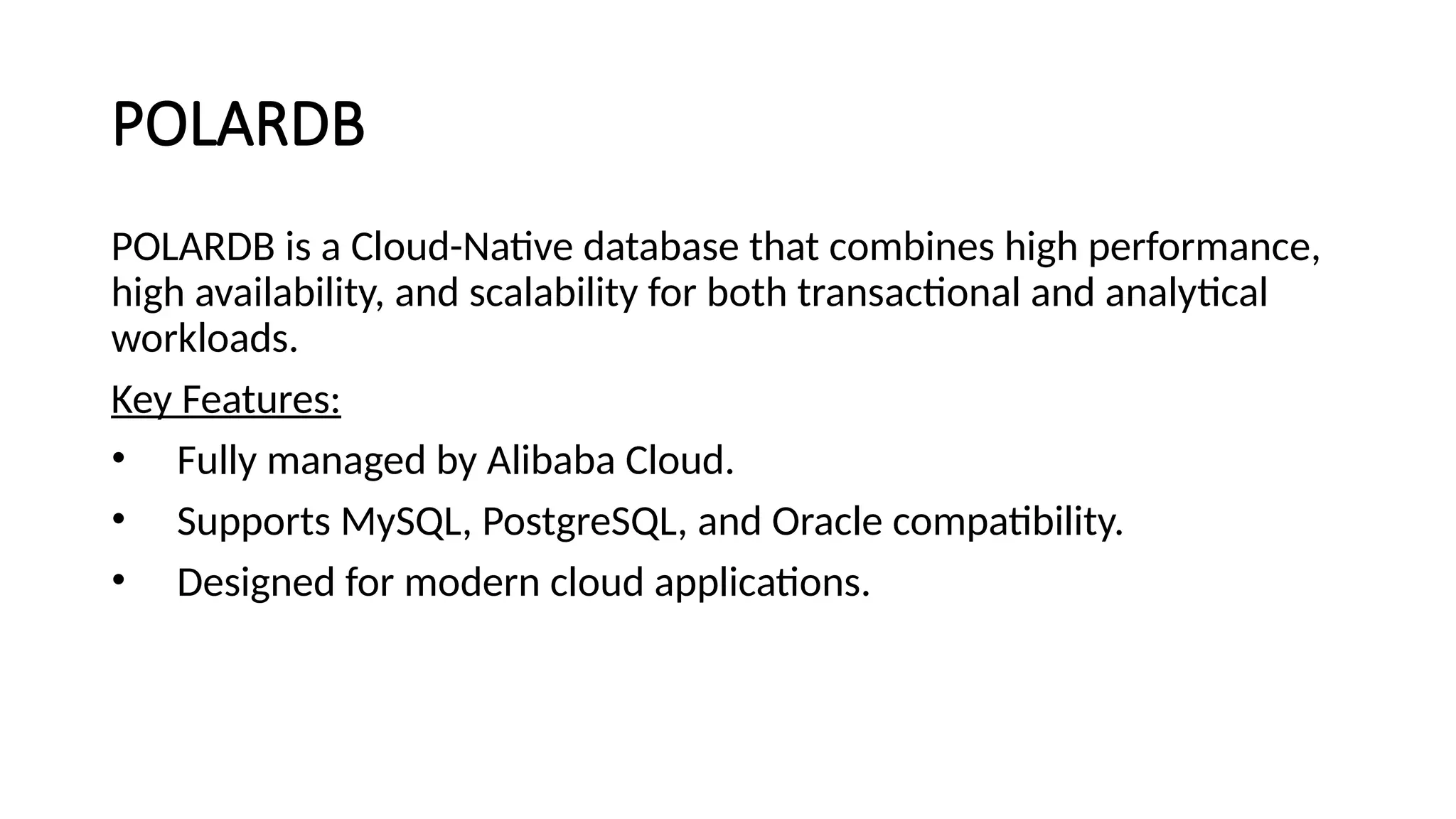 POLARDB
POLARDB is a Cloud-Native database that combines high performance,
high availability, and scalability for both transactional and analytical
workloads.
Key Features:
• Fully managed by Alibaba Cloud.
• Supports MySQL, PostgreSQL, and Oracle compatibility.
• Designed for modern cloud applications.
 