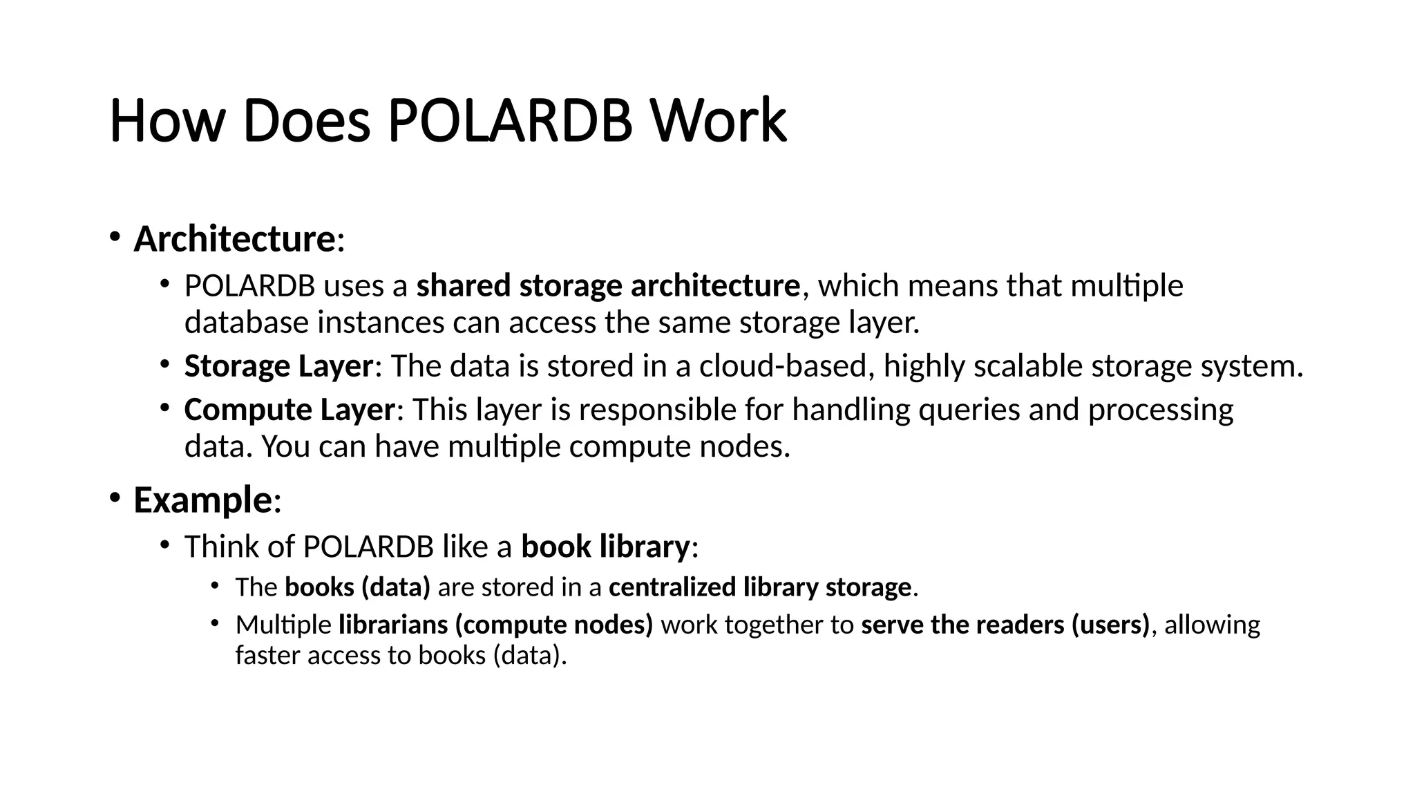 How Does POLARDB Work
• Architecture:
• POLARDB uses a shared storage architecture, which means that multiple
database instances can access the same storage layer.
• Storage Layer: The data is stored in a cloud-based, highly scalable storage system.
• Compute Layer: This layer is responsible for handling queries and processing
data. You can have multiple compute nodes.
• Example:
• Think of POLARDB like a book library:
• The books (data) are stored in a centralized library storage.
• Multiple librarians (compute nodes) work together to serve the readers (users), allowing
faster access to books (data).
 