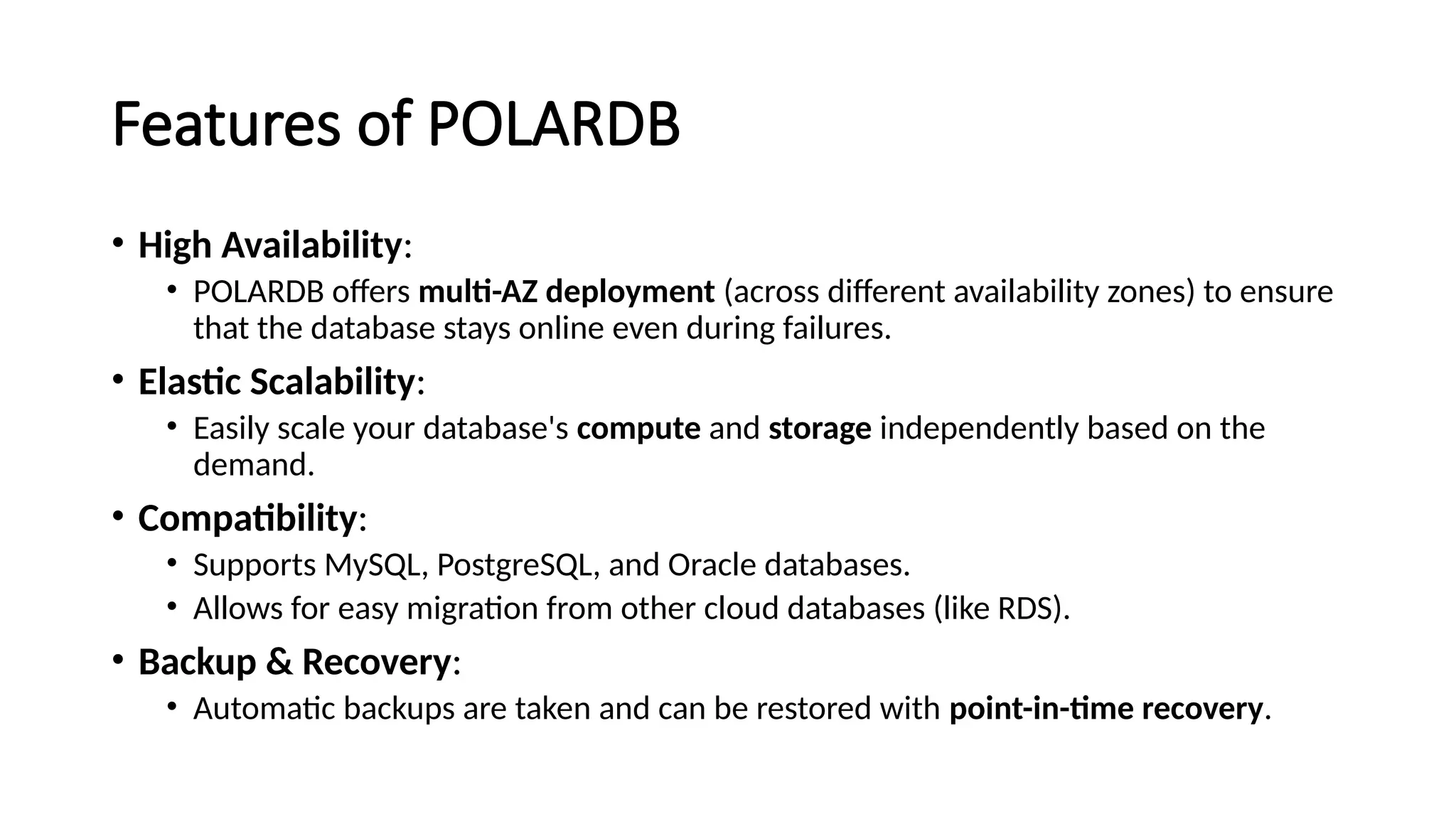Features of POLARDB
• High Availability:
• POLARDB offers multi-AZ deployment (across different availability zones) to ensure
that the database stays online even during failures.
• Elastic Scalability:
• Easily scale your database's compute and storage independently based on the
demand.
• Compatibility:
• Supports MySQL, PostgreSQL, and Oracle databases.
• Allows for easy migration from other cloud databases (like RDS).
• Backup & Recovery:
• Automatic backups are taken and can be restored with point-in-time recovery.
 