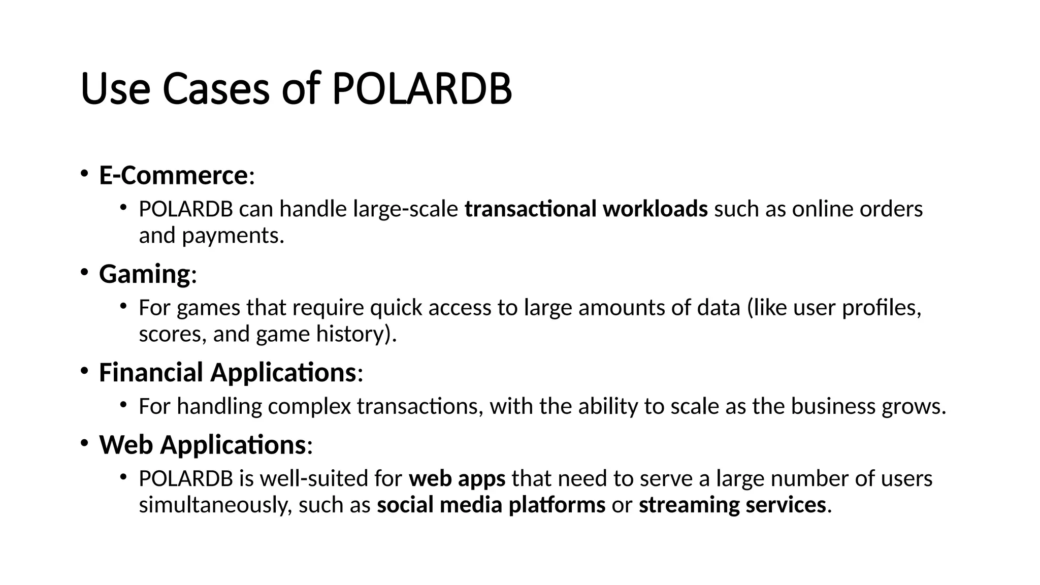 Use Cases of POLARDB
• E-Commerce:
• POLARDB can handle large-scale transactional workloads such as online orders
and payments.
• Gaming:
• For games that require quick access to large amounts of data (like user profiles,
scores, and game history).
• Financial Applications:
• For handling complex transactions, with the ability to scale as the business grows.
• Web Applications:
• POLARDB is well-suited for web apps that need to serve a large number of users
simultaneously, such as social media platforms or streaming services.
 