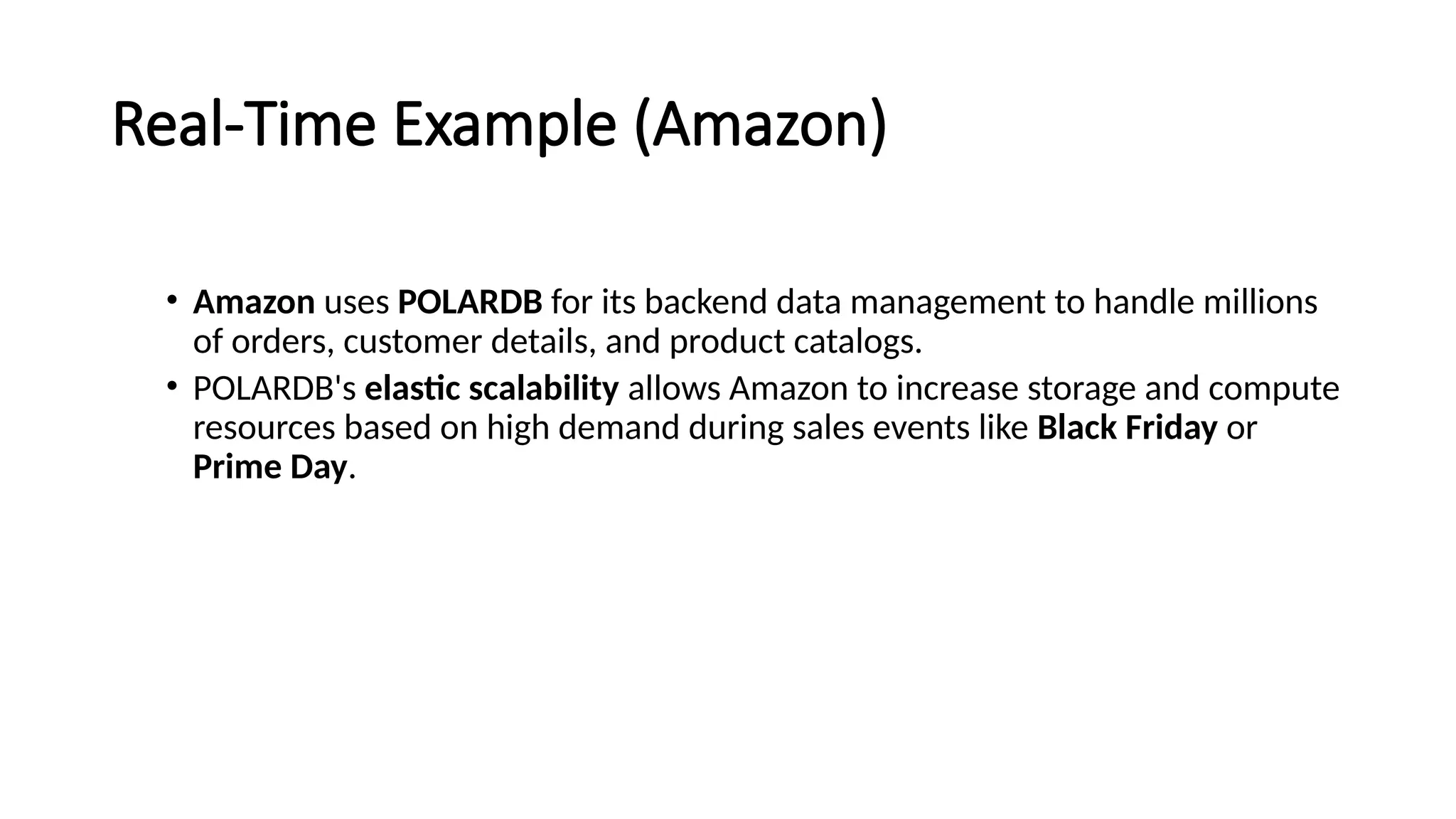 Real-Time Example (Amazon)
• Amazon uses POLARDB for its backend data management to handle millions
of orders, customer details, and product catalogs.
• POLARDB's elastic scalability allows Amazon to increase storage and compute
resources based on high demand during sales events like Black Friday or
Prime Day.
 
