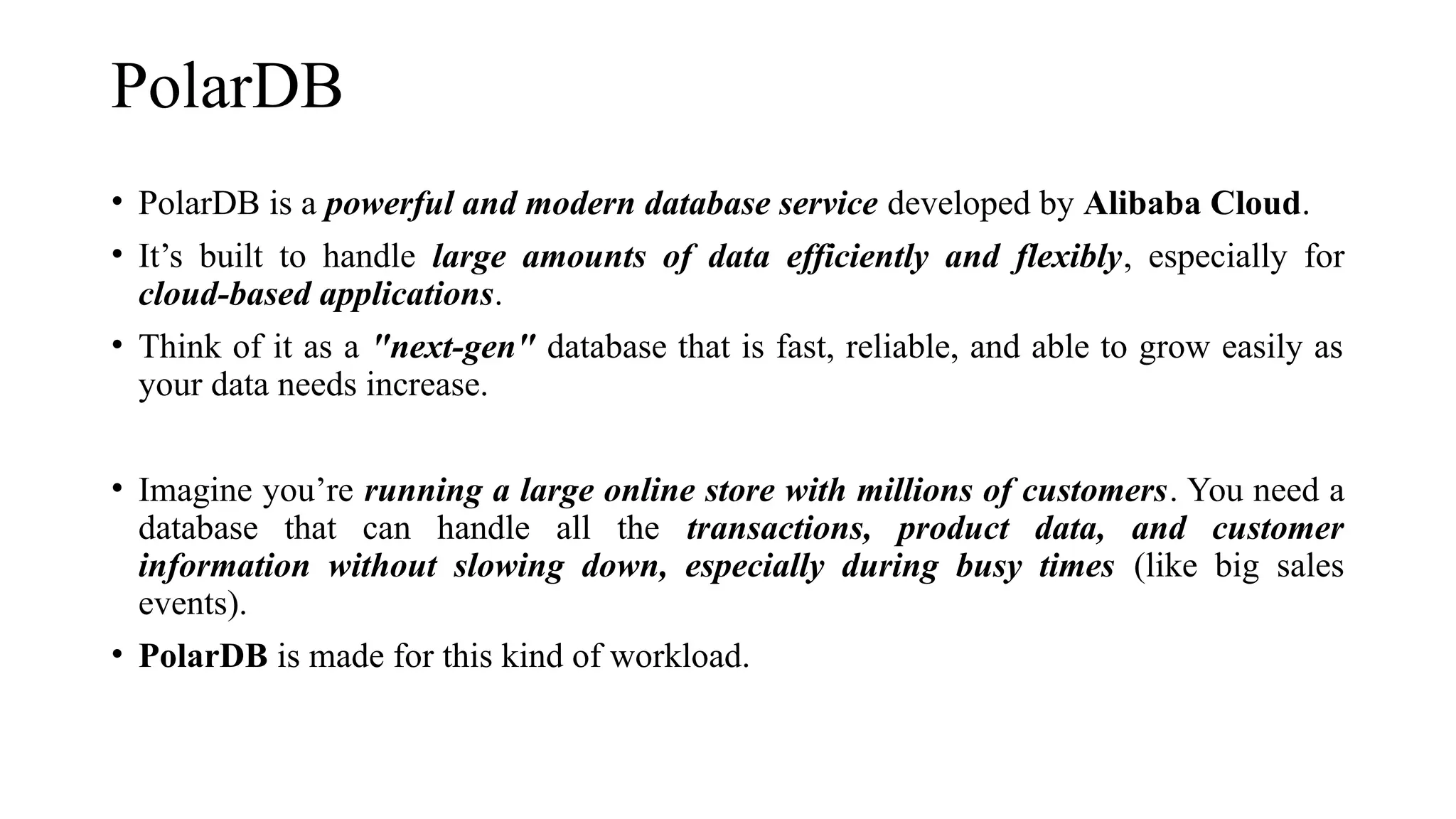 PolarDB
• PolarDB is a powerful and modern database service developed by Alibaba Cloud.
• It’s built to handle large amounts of data efficiently and flexibly, especially for
cloud-based applications.
• Think of it as a "next-gen" database that is fast, reliable, and able to grow easily as
your data needs increase.
• Imagine you’re running a large online store with millions of customers. You need a
database that can handle all the transactions, product data, and customer
information without slowing down, especially during busy times (like big sales
events).
• PolarDB is made for this kind of workload.
 