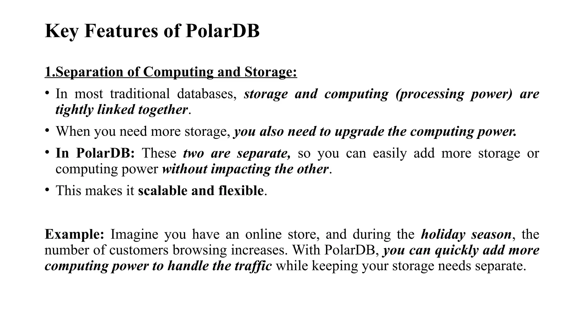 Key Features of PolarDB
1.Separation of Computing and Storage:
• In most traditional databases, storage and computing (processing power) are
tightly linked together.
• When you need more storage, you also need to upgrade the computing power.
• In PolarDB: These two are separate, so you can easily add more storage or
computing power without impacting the other.
• This makes it scalable and flexible.
Example: Imagine you have an online store, and during the holiday season, the
number of customers browsing increases. With PolarDB, you can quickly add more
computing power to handle the traffic while keeping your storage needs separate.
 