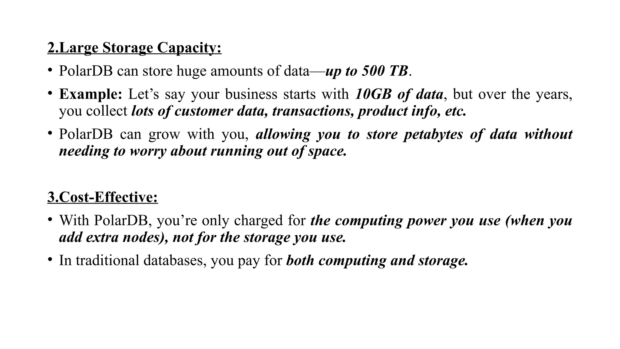 2.Large Storage Capacity:
• PolarDB can store huge amounts of data—up to 500 TB.
• Example: Let’s say your business starts with 10GB of data, but over the years,
you collect lots of customer data, transactions, product info, etc.
• PolarDB can grow with you, allowing you to store petabytes of data without
needing to worry about running out of space.
3.Cost-Effective:
• With PolarDB, you’re only charged for the computing power you use (when you
add extra nodes), not for the storage you use.
• In traditional databases, you pay for both computing and storage.
 