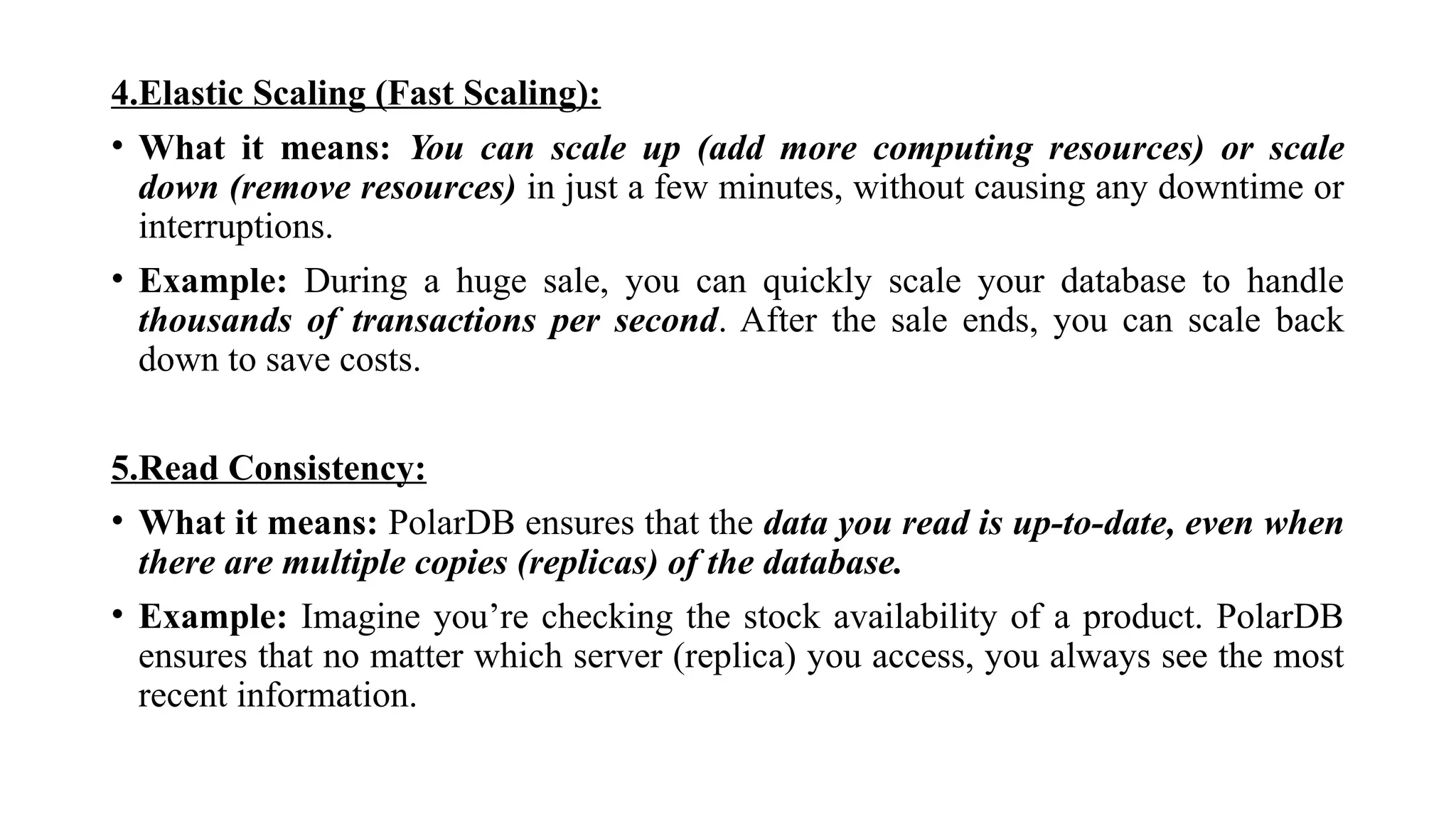 4.Elastic Scaling (Fast Scaling):
• What it means: You can scale up (add more computing resources) or scale
down (remove resources) in just a few minutes, without causing any downtime or
interruptions.
• Example: During a huge sale, you can quickly scale your database to handle
thousands of transactions per second. After the sale ends, you can scale back
down to save costs.
5.Read Consistency:
• What it means: PolarDB ensures that the data you read is up-to-date, even when
there are multiple copies (replicas) of the database.
• Example: Imagine you’re checking the stock availability of a product. PolarDB
ensures that no matter which server (replica) you access, you always see the most
recent information.
 